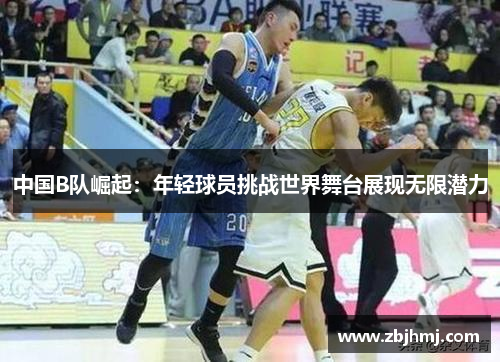 中国B队崛起：年轻球员挑战世界舞台展现无限潜力