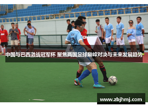 中国与巴西激战冠军杯 聚焦两国足球巅峰对决与未来发展趋势