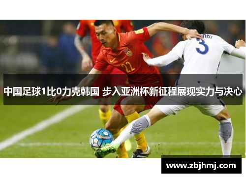 中国足球1比0力克韩国 步入亚洲杯新征程展现实力与决心