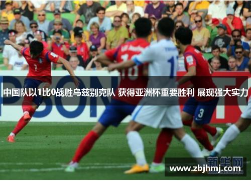 中国队以1比0战胜乌兹别克队 获得亚洲杯重要胜利 展现强大实力