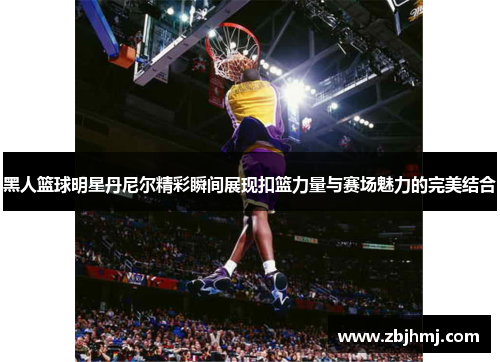 黑人篮球明星丹尼尔精彩瞬间展现扣篮力量与赛场魅力的完美结合